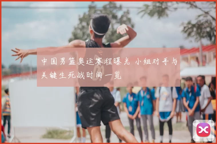 中国男篮奥运赛程曝光 小组对手与关键生死战时间一览