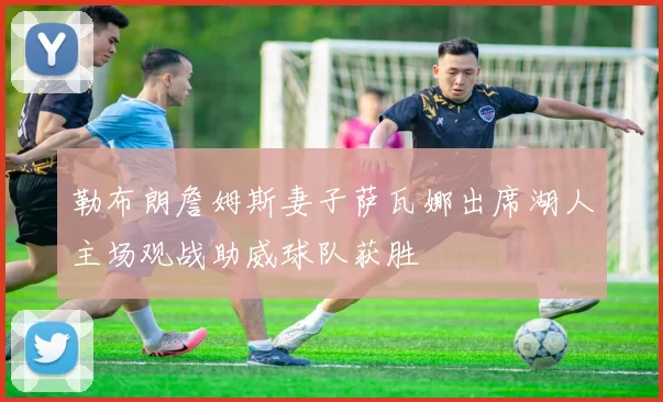 勒布朗詹姆斯妻子萨瓦娜出席湖人主场观战助威球队获胜