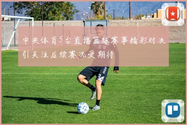 中央体育5台直播篮球赛事精彩对决引关注后续赛况受期待