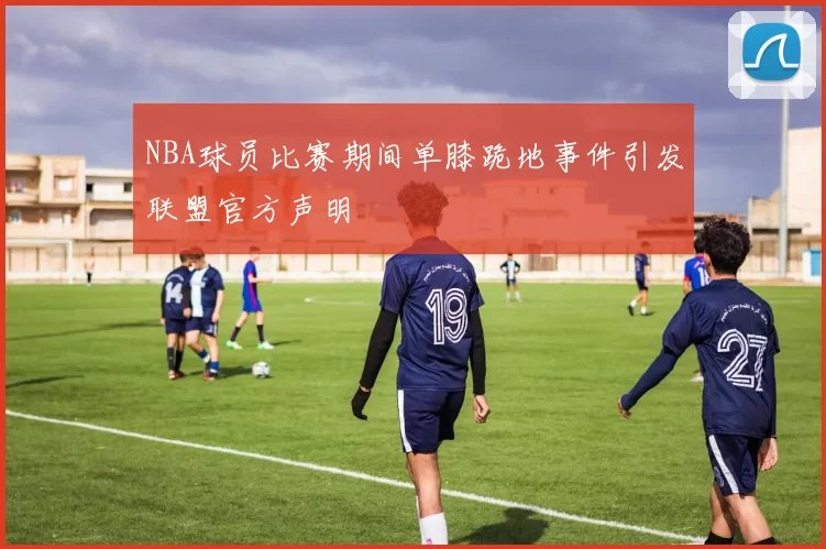 NBA球员比赛期间单膝跪地事件引发联盟官方声明