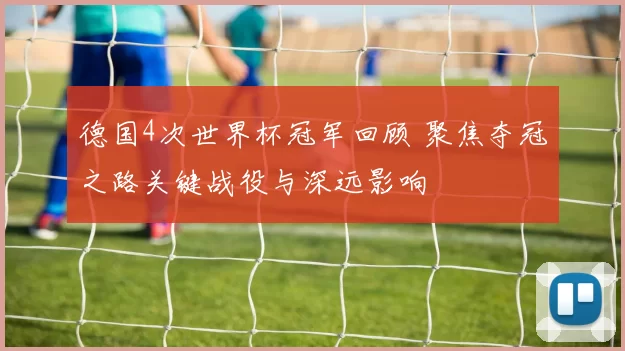 德国4次世界杯冠军回顾 聚焦夺冠之路关键战役与深远影响