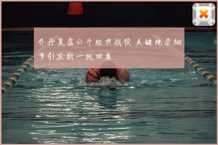 乔丹复盘公牛经典战役 关键绝杀细节引发新一轮回看