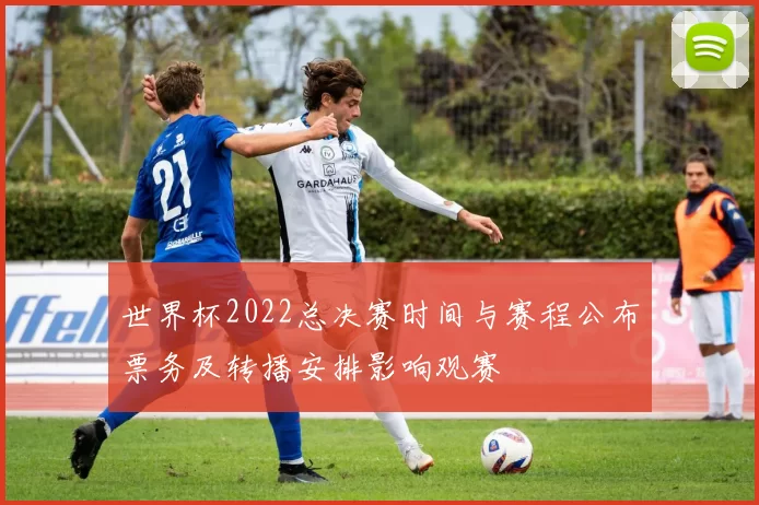 世界杯2022总决赛时间与赛程公布票务及转播安排影响观赛