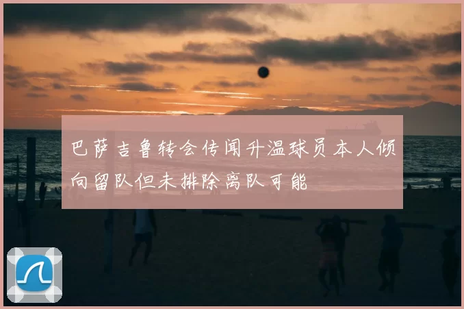 巴萨吉鲁转会传闻升温球员本人倾向留队但未排除离队可能