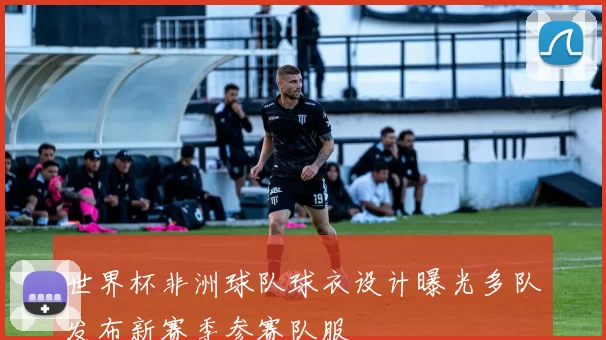 世界杯非洲球队球衣设计曝光多队发布新赛季参赛队服