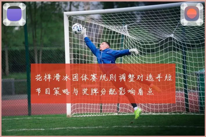花样滑冰团体赛规则调整对选手短节目策略与奖牌分配影响看点