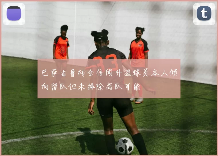 巴萨吉鲁转会传闻升温球员本人倾向留队但未排除离队可能