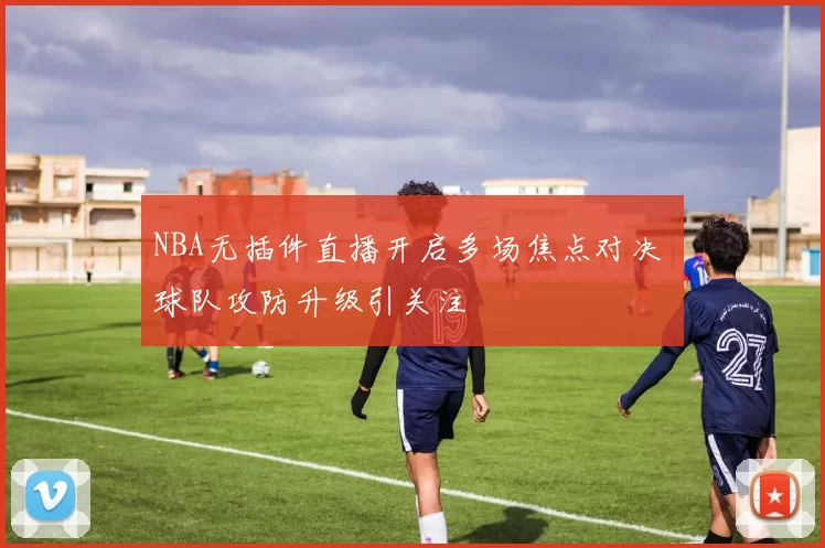 NBA无插件直播开启多场焦点对决 球队攻防升级引关注