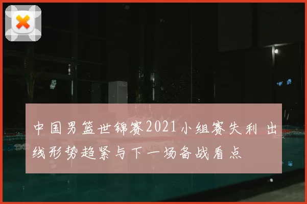 中国男篮世锦赛2021小组赛失利 出线形势趋紧与下一场备战看点