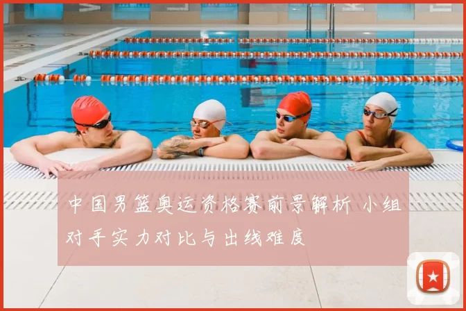 中国男篮奥运资格赛前景解析 小组对手实力对比与出线难度