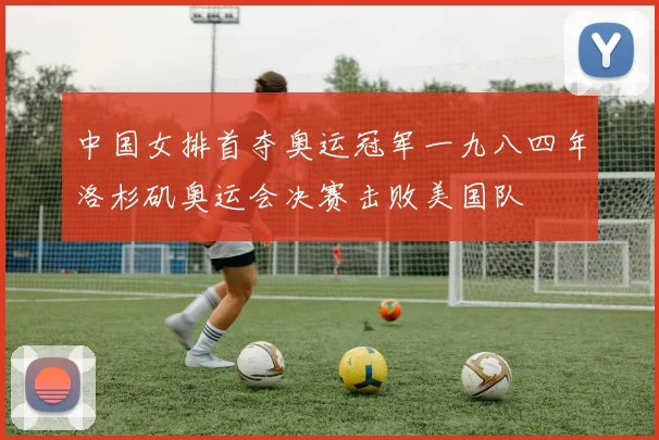 中国女排首夺奥运冠军一九八四年洛杉矶奥运会决赛击败美国队