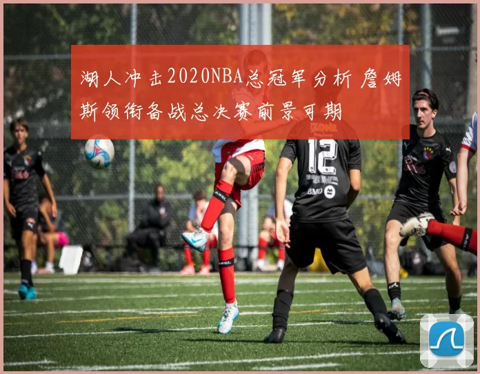 湖人冲击2020NBA总冠军分析 詹姆斯领衔备战总决赛前景可期