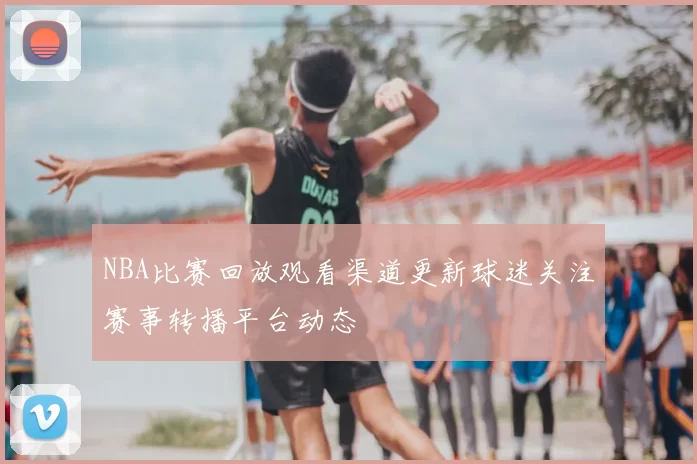 NBA比赛回放观看渠道更新球迷关注赛事转播平台动态