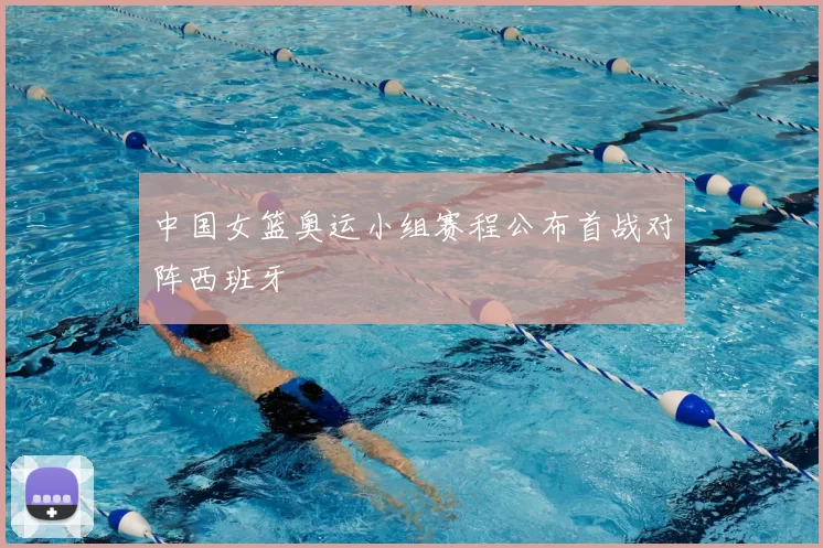 中国女篮奥运小组赛程公布首战对阵西班牙