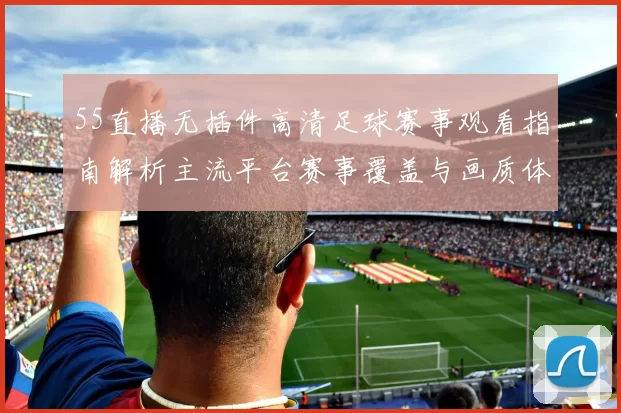 55直播无插件高清足球赛事观看指南解析主流平台赛事覆盖与画质体验