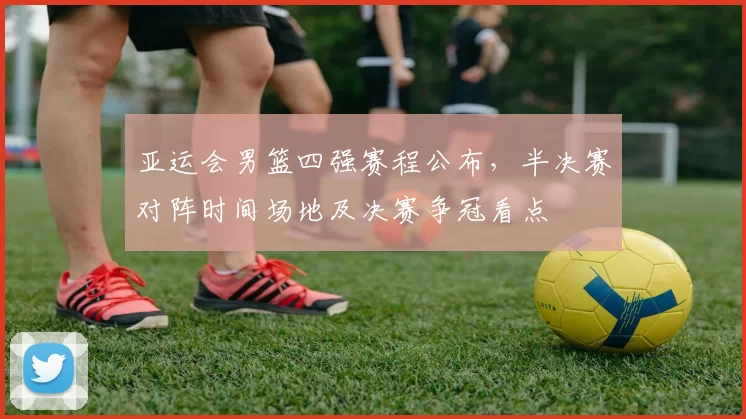 亚运会男篮四强赛程公布,半决赛对阵时间场地及决赛争冠看点