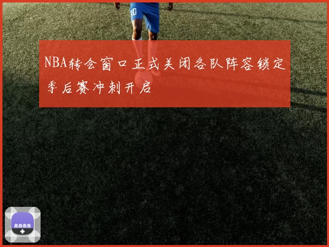 NBA转会窗口正式关闭各队阵容锁定季后赛冲刺开启