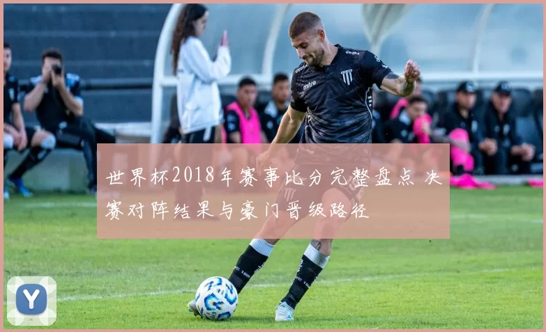 世界杯2018年赛事比分完整盘点 决赛对阵结果与豪门晋级路径