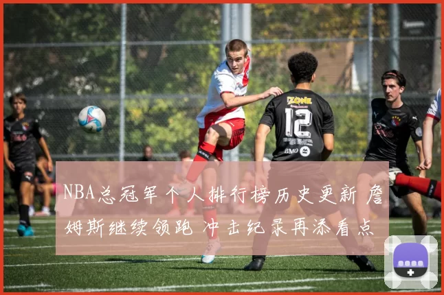 NBA总冠军个人排行榜历史更新 詹姆斯继续领跑 冲击纪录再添看点