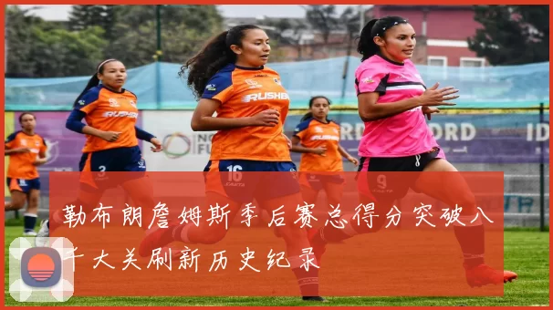 勒布朗詹姆斯季后赛总得分突破八千大关刷新历史纪录