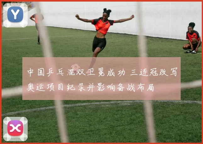 中国乒乓混双卫冕成功 三连冠改写奥运项目纪录并影响备战布局