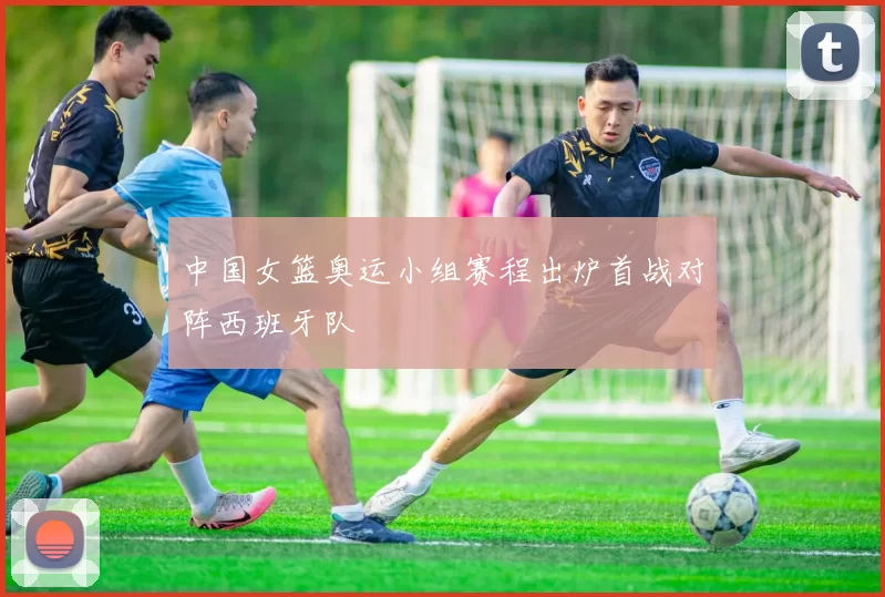 中国女篮奥运小组赛程出炉首战对阵西班牙队