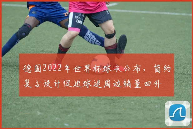 德国2022年世界杯球衣公布，简约复古设计促进球迷周边销量回升