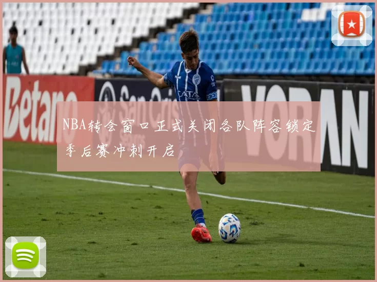 NBA转会窗口正式关闭各队阵容锁定季后赛冲刺开启