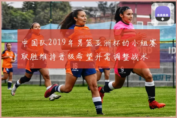 中国队2019年男篮亚洲杯的小组赛取胜维持晋级希望并需调整战术